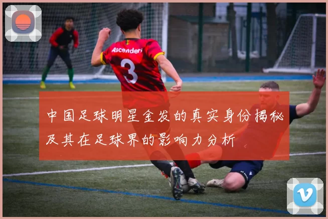中国足球明星金发的真实身份揭秘及其在足球界的影响力分析