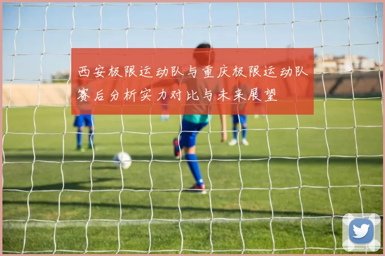 西安极限运动队与重庆极限运动队赛后分析实力对比与未来展望