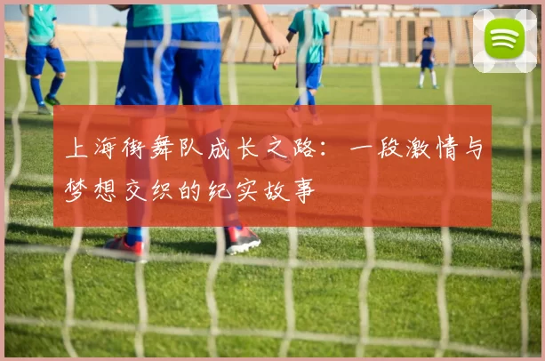 上海街舞队成长之路：一段激情与梦想交织的纪实故事