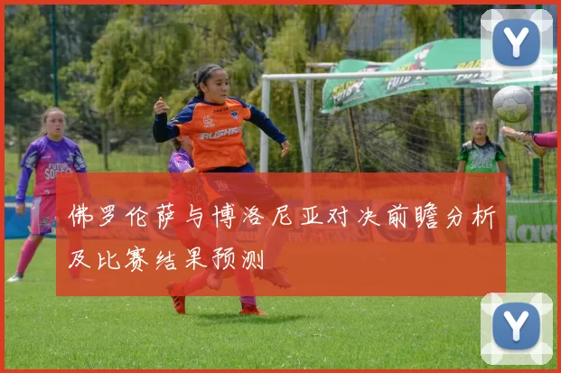 佛罗伦萨与博洛尼亚对决前瞻分析及比赛结果预测