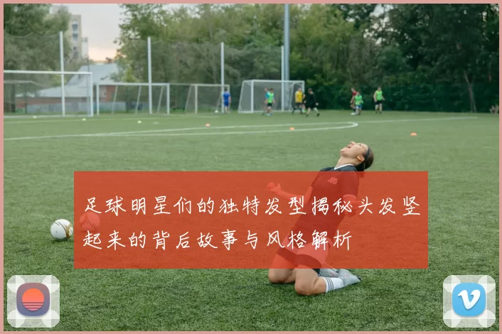 足球明星们的独特发型揭秘头发竖起来的背后故事与风格解析