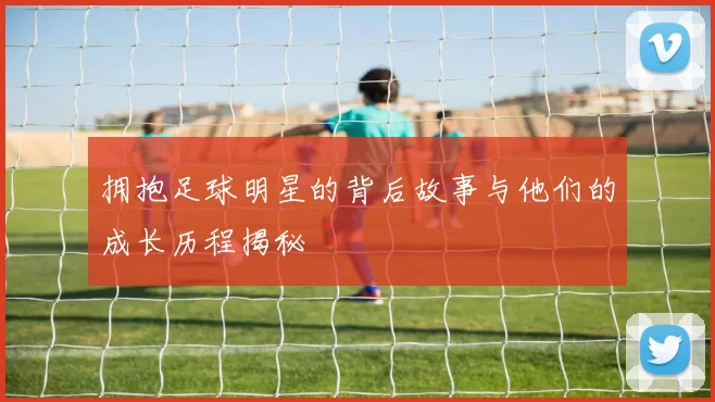 拥抱足球明星的背后故事与他们的成长历程揭秘