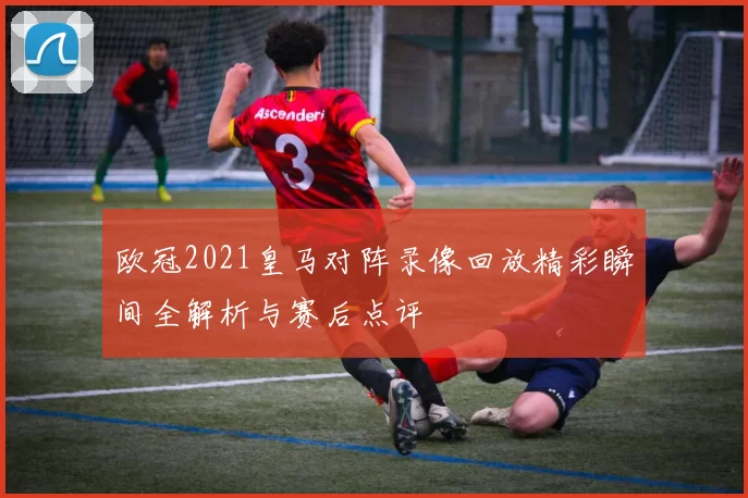 欧冠2021皇马对阵录像回放精彩瞬间全解析与赛后点评