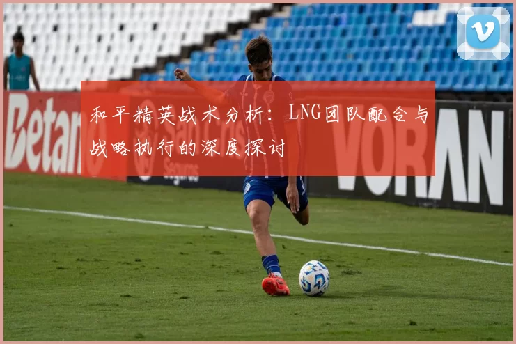 和平精英战术分析：LNG团队配合与战略执行的深度探讨