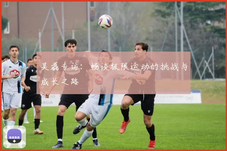 吴磊专访：畅谈极限运动的挑战与成长之路