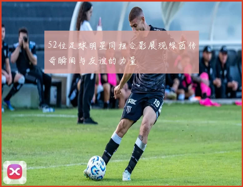 52位足球明星同框合影展现绿茵传奇瞬间与友谊的力量