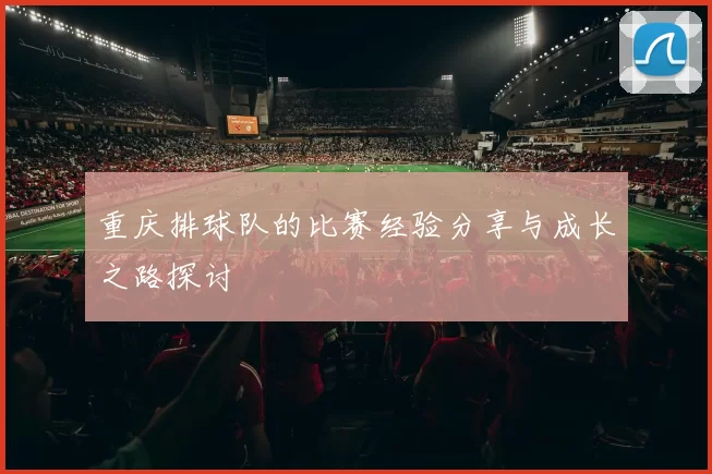 重庆排球队的比赛经验分享与成长之路探讨