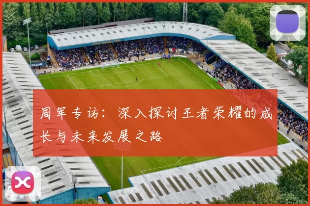 周军专访：深入探讨王者荣耀的成长与未来发展之路