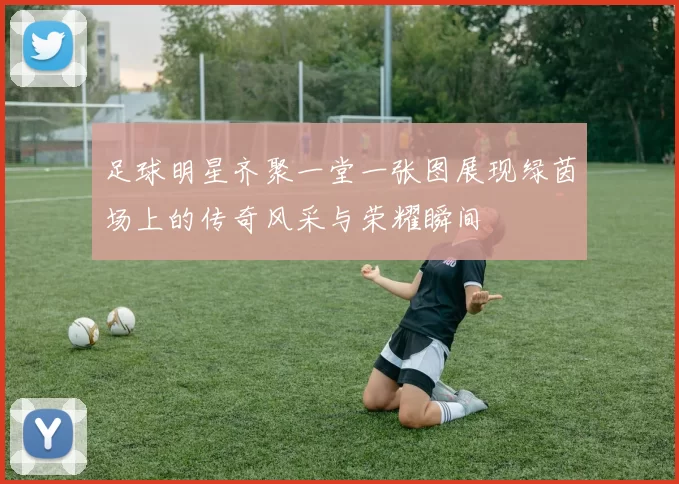 足球明星齐聚一堂一张图展现绿茵场上的传奇风采与荣耀瞬间