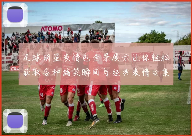 足球明星表情包全景展示让你轻松获取各种搞笑瞬间与经典表情合集