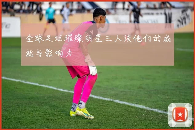 全球足坛璀璨明星三人谈他们的成就与影响力