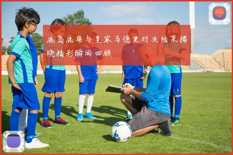鹿岛鹿角与皇家马德里对决结果揭晓精彩瞬间回顾
