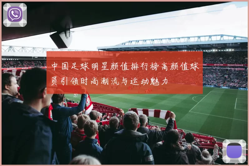 中国足球明星颜值排行榜高颜值球员引领时尚潮流与运动魅力