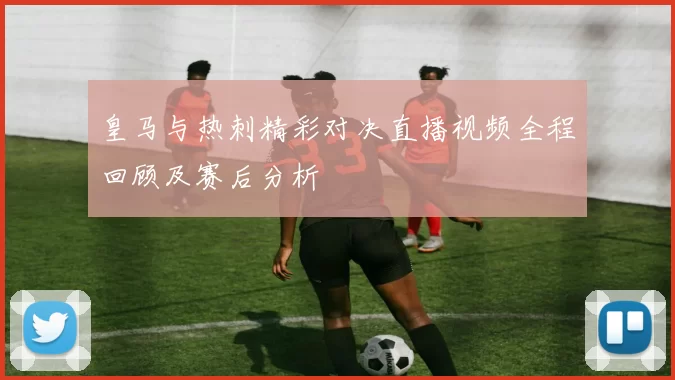 皇马与热刺精彩对决直播视频全程回顾及赛后分析
