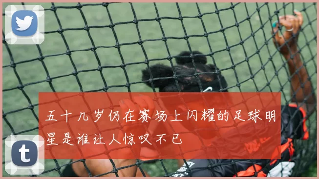五十几岁仍在赛场上闪耀的足球明星是谁让人惊叹不已