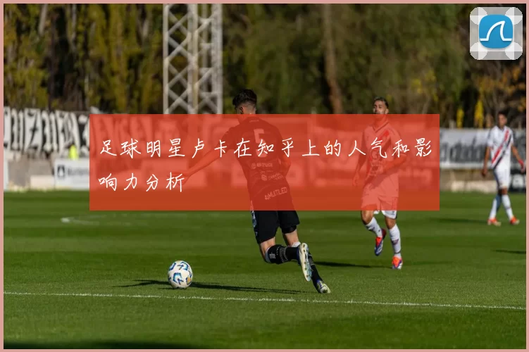 足球明星卢卡在知乎上的人气和影响力分析