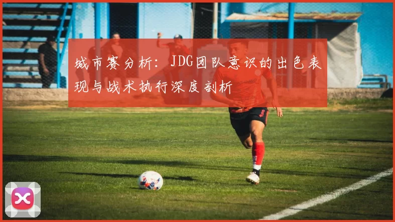 城市赛分析：JDG团队意识的出色表现与战术执行深度剖析