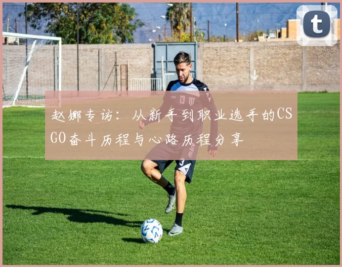 赵娜专访：从新手到职业选手的CSGO奋斗历程与心路历程分享