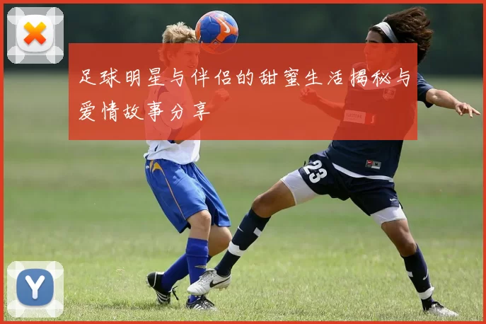足球明星与伴侣的甜蜜生活揭秘与爱情故事分享
