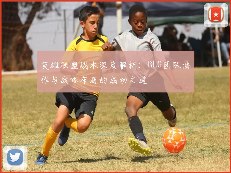 英雄联盟战术深度解析：BLG团队协作与战略布局的成功之道