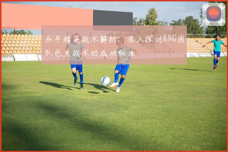 和平精英战术解析：深入探讨RNG团队包夹战术的成功秘诀