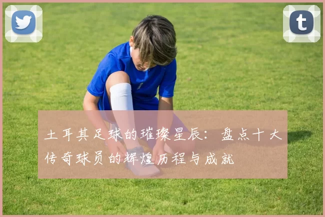 土耳其足球的璀璨星辰：盘点十大传奇球员的辉煌历程与成就