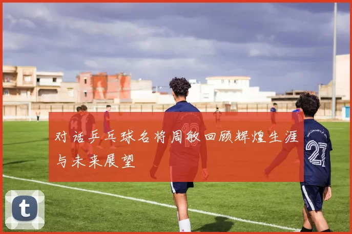 对话乒乓球名将周敏回顾辉煌生涯与未来展望