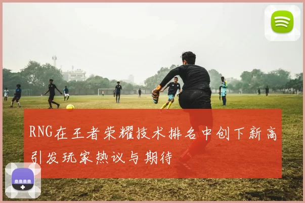 RNG在王者荣耀技术排名中创下新高引发玩家热议与期待