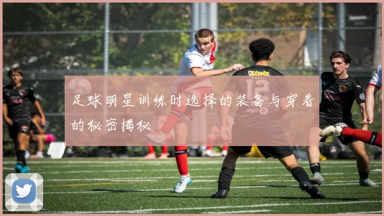 足球明星训练时选择的装备与穿着的秘密揭秘