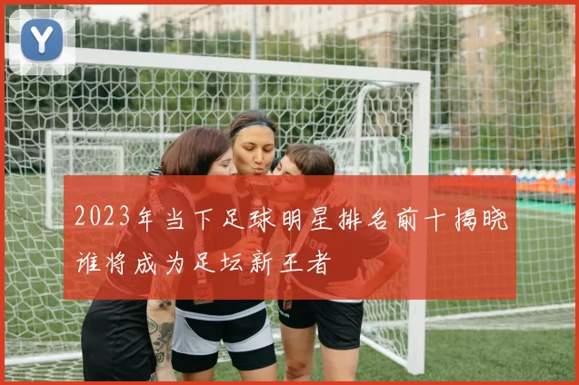 2023年当下足球明星排名前十揭晓谁将成为足坛新王者