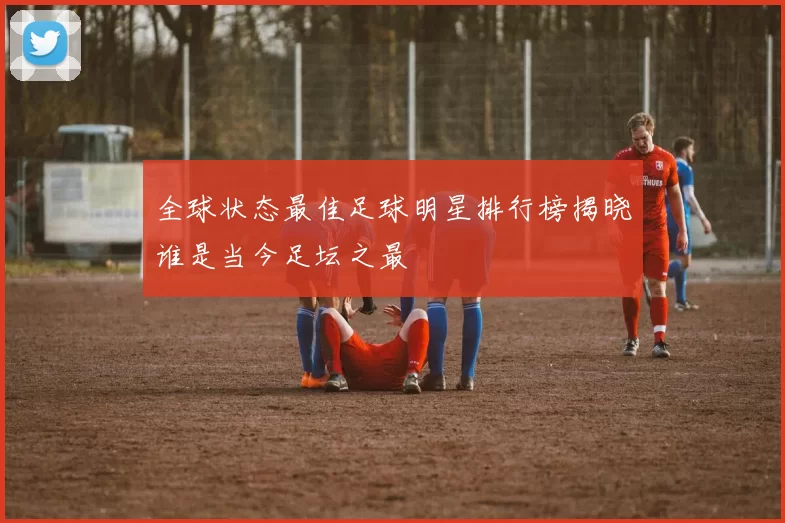 全球状态最佳足球明星排行榜揭晓谁是当今足坛之最