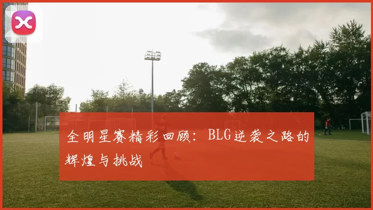 全明星赛精彩回顾：BLG逆袭之路的辉煌与挑战