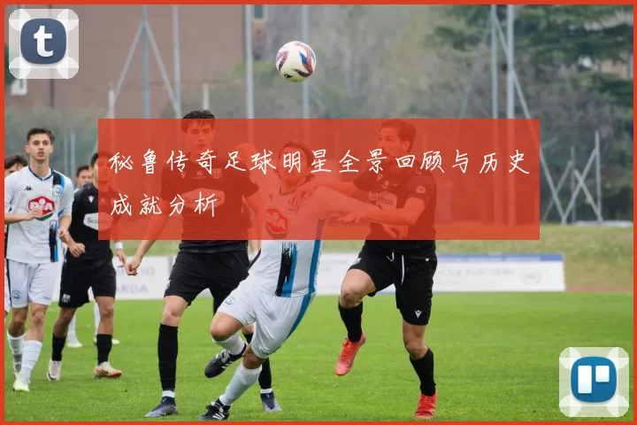 秘鲁传奇足球明星全景回顾与历史成就分析