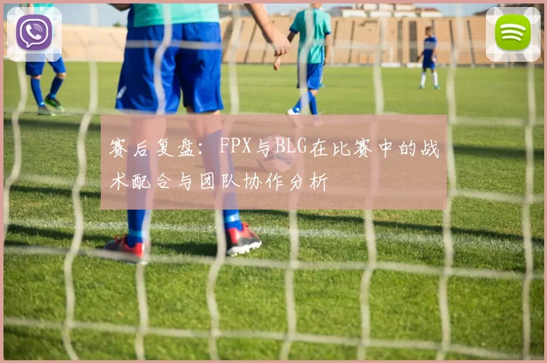 赛后复盘：FPX与BLG在比赛中的战术配合与团队协作分析