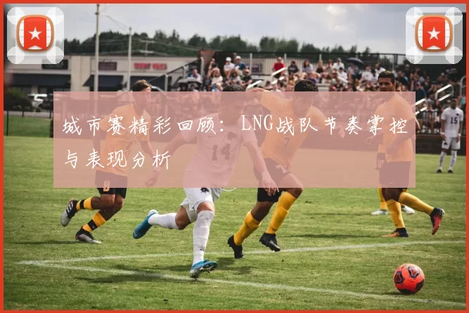 城市赛精彩回顾：LNG战队节奏掌控与表现分析