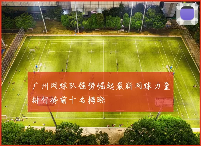 广州网球队强势崛起最新网球力量排行榜前十名揭晓