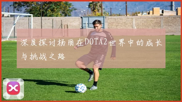 深度探讨杨丽在DOTA2世界中的成长与挑战之路