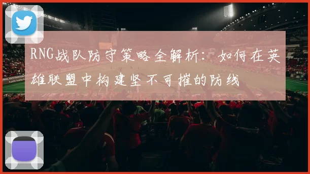 RNG战队防守策略全解析：如何在英雄联盟中构建坚不可摧的防线