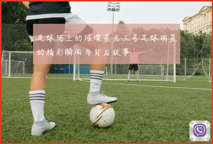 足球场上的璀璨星光三号足球明星的精彩瞬间与背后故事
