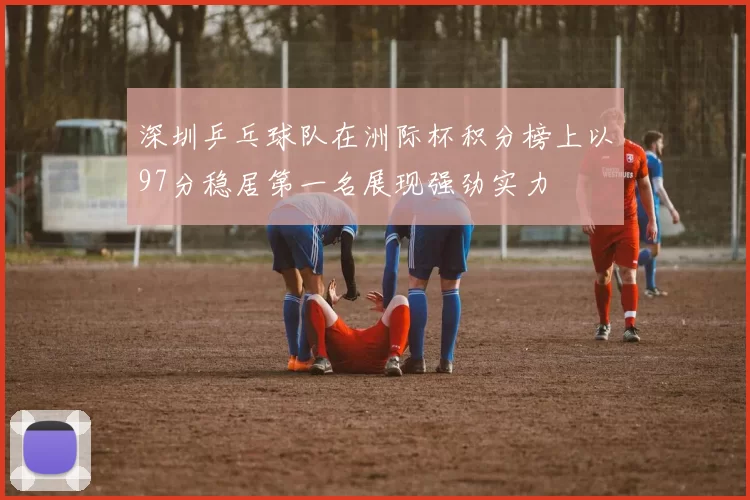 深圳乒乓球队在洲际杯积分榜上以97分稳居第一名展现强劲实力