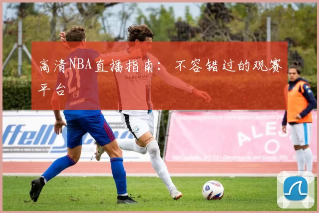 高清NBA直播指南：不容错过的观赛平台