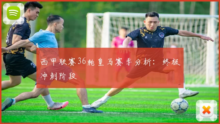 西甲联赛36轮皇马赛季分析：终极冲刺阶段