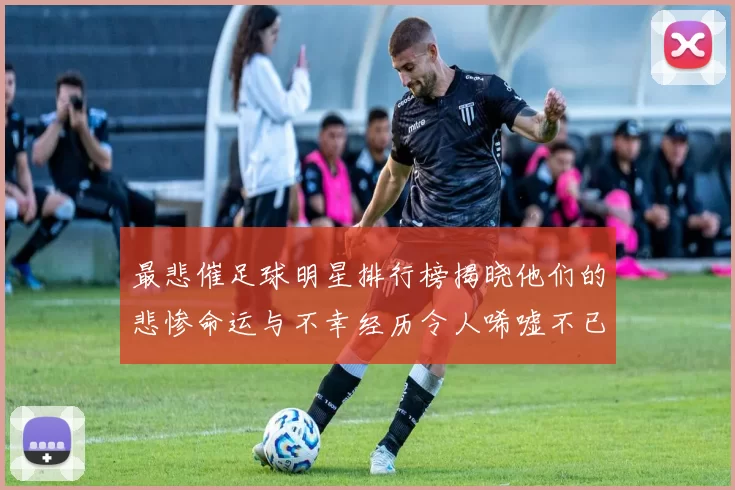 最悲催足球明星排行榜揭晓他们的悲惨命运与不幸经历令人唏嘘不已