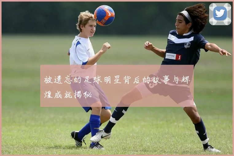 被遗忘的足球明星背后的故事与辉煌成就揭秘