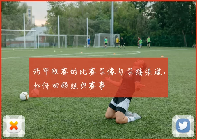 西甲联赛的比赛录像与录播渠道，如何回顾经典赛事