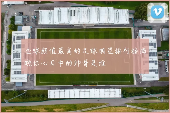 全球颜值最高的足球明星排行榜揭晓你心目中的帅哥是谁