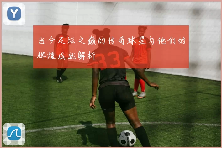 当今足坛之巅的传奇球星与他们的辉煌成就解析