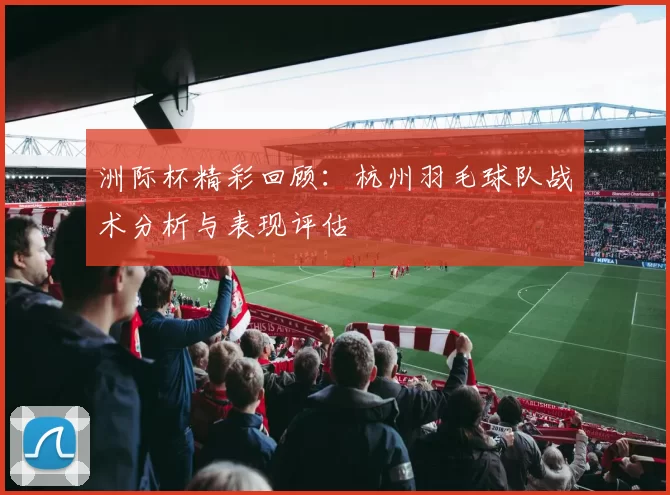洲际杯精彩回顾：杭州羽毛球队战术分析与表现评估