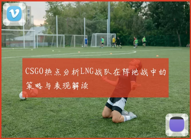 CSGO热点分析LNG战队在阵地战中的策略与表现解读