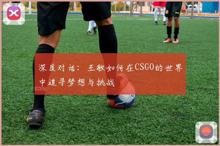 深度对话：王敏如何在CSGO的世界中追寻梦想与挑战